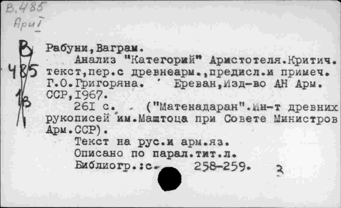 ﻿Рри /
Рабуни, Ваграм.
Анализ “Категорий** Аристотеля.Критич. текст,пер.с древнеарм.,предисл.и примеч. Г.0.Григоряна. * Ереван,Изд-во АН Ары. ССР,1967.
261 с., . (“Матенадаран”.Ин-т древних рукописей им.Маштоца при Совете Министров Арм.ССР).
Текст на рус.и арм.яз.
Описано по парал.тит.л.
Библио гр.: с	256—259» о